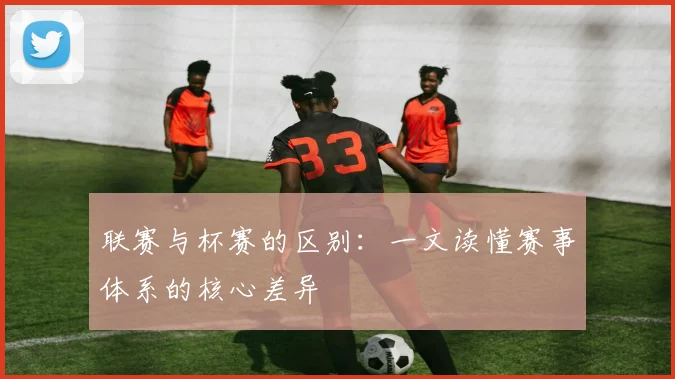 联赛与杯赛的区别：一文读懂赛事体系的核心差异