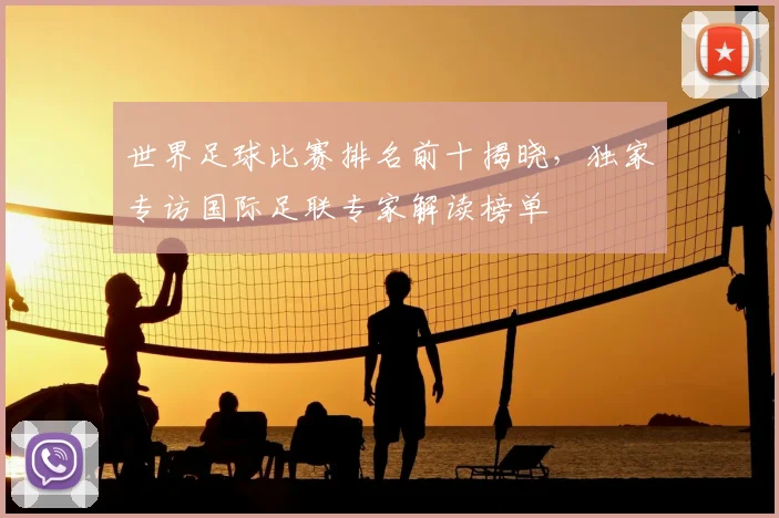 世界足球比赛排名前十揭晓，独家专访国际足联专家解读榜单