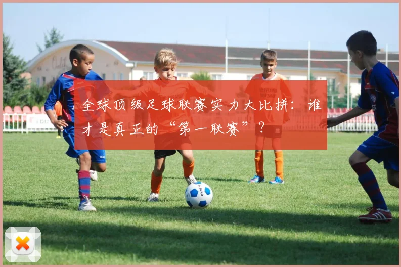 全球顶级足球联赛实力大比拼：谁才是真正的“第一联赛”？