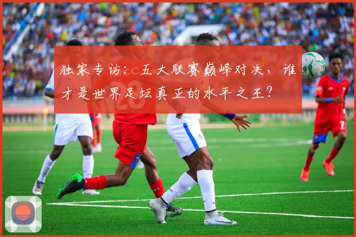 独家专访:五大联赛巅峰对决,谁才是世界足坛真正的水平之王?