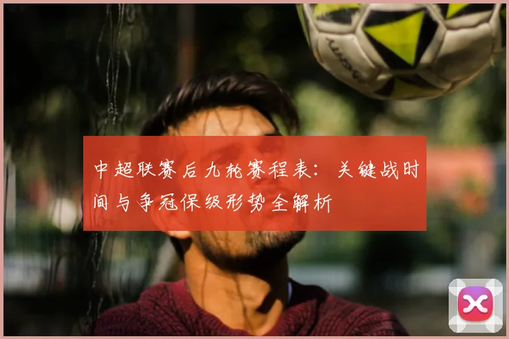 中超联赛后九轮赛程表：关键战时间与争冠保级形势全解析
