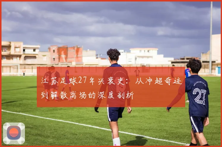 江苏足球27年兴衰史:从冲超奇迹到解散离场的深度剖析